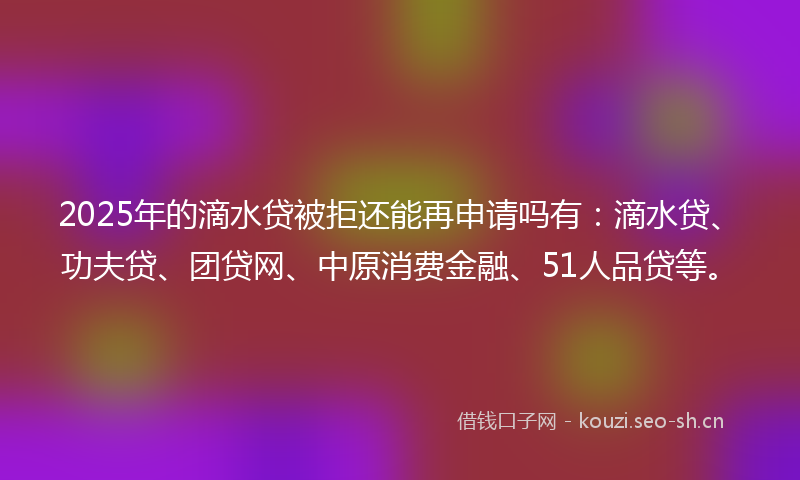 2025年的滴水贷被拒还能再申请吗有：滴水贷、功夫贷、团贷网、中原消费金融、51人品贷等。