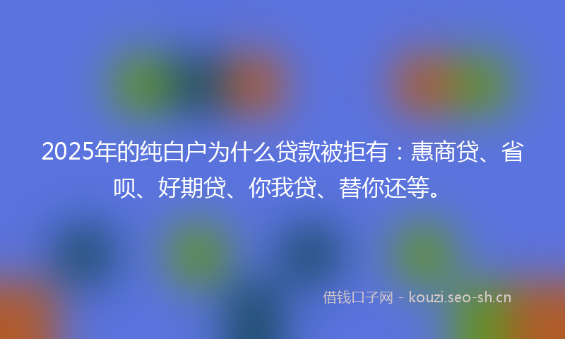 2025年的纯白户为什么贷款被拒有：惠商贷、省呗、好期贷、你我贷、替你还等。