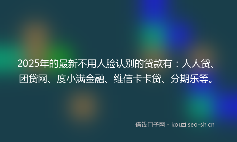 2025年的最新不用人脸认别的贷款有：人人贷、团贷网、度小满金融、维信卡卡贷、分期乐等。