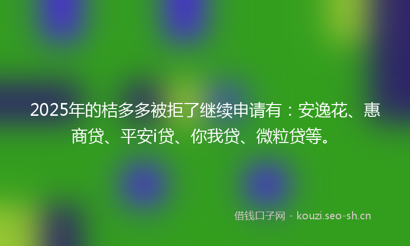 2025年的桔多多被拒了继续申请有：安逸花、惠商贷、平安i贷、你我贷、微粒贷等。