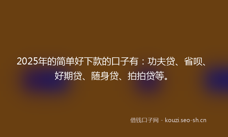 2025年的简单好下款的口子有：功夫贷、省呗、好期贷、随身贷、拍拍贷等。