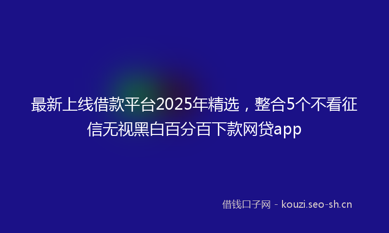 最新上线借款平台2025年精选，整合5个不看征信无视黑白百分百下款网贷app