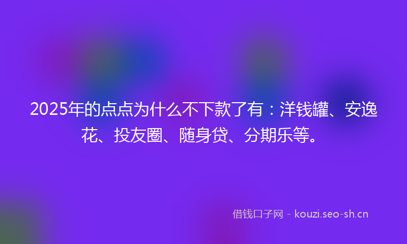 2025年的点点为什么不下款了有：洋钱罐、安逸花、投友圈、随身贷、分期乐等。
