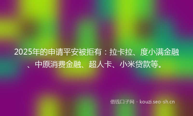 2025年的申请平安被拒有:拉卡拉、度小满金融、中原消费金融、超人卡、小米贷款等。