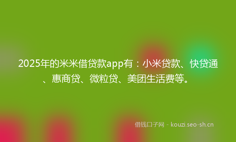 2025年的米米借贷款app有：小米贷款、快贷通、惠商贷、微粒贷、美团生活费等。