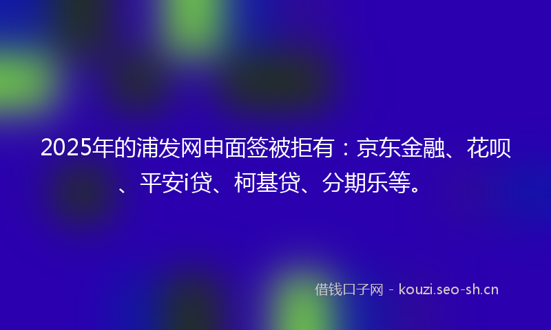 2025年的浦发网申面签被拒有：京东金融、花呗、平安i贷、柯基贷、分期乐等。