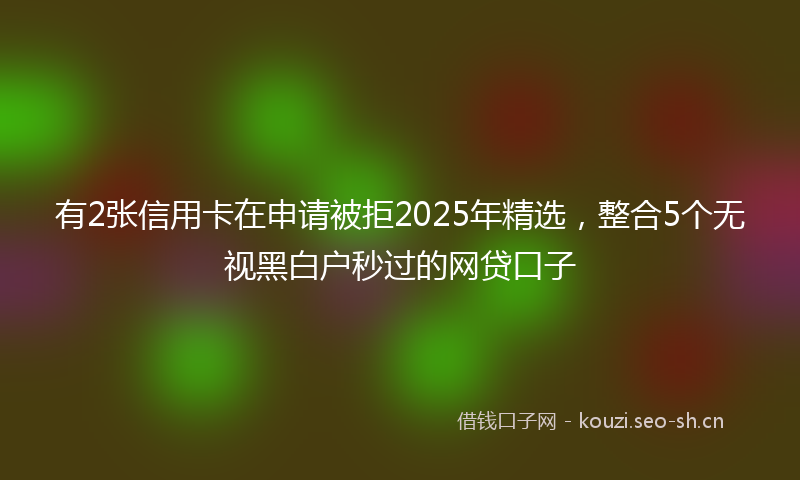 有2张信用卡在申请被拒2025年精选，整合5个无视黑白户秒过的网贷口子