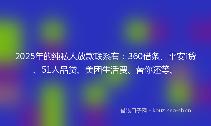 2025年的纯私人放款联系有：360借条、平安i贷、51人品贷、美团生活费、替你还等。