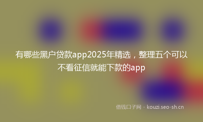 有哪些黑户贷款app2025年精选，整理五个可以不看征信就能下款的app