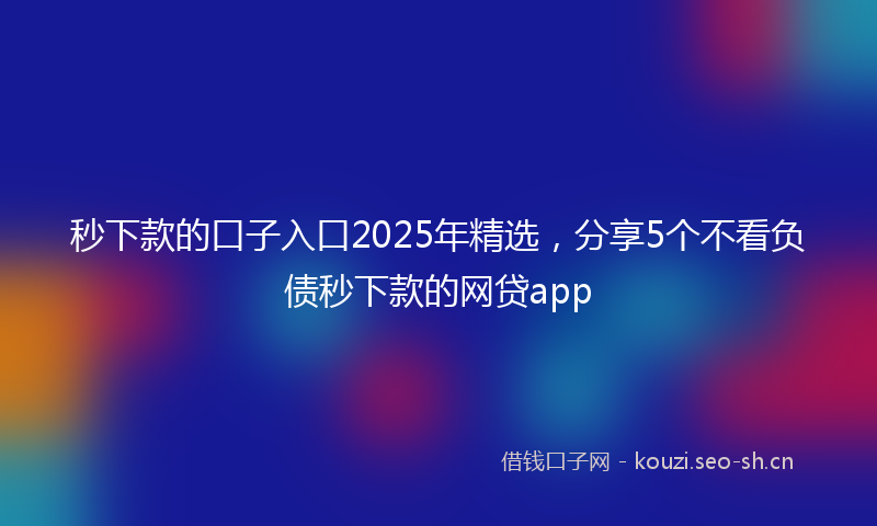 秒下款的口子入口2025年精选，分享5个不看负债秒下款的网贷app