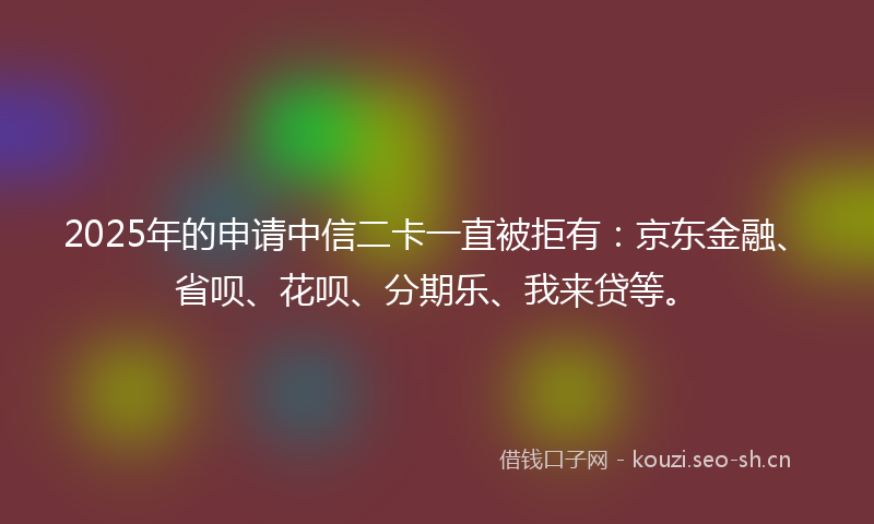 2025年的申请中信二卡一直被拒有：京东金融、省呗、花呗、分期乐、我来贷等。