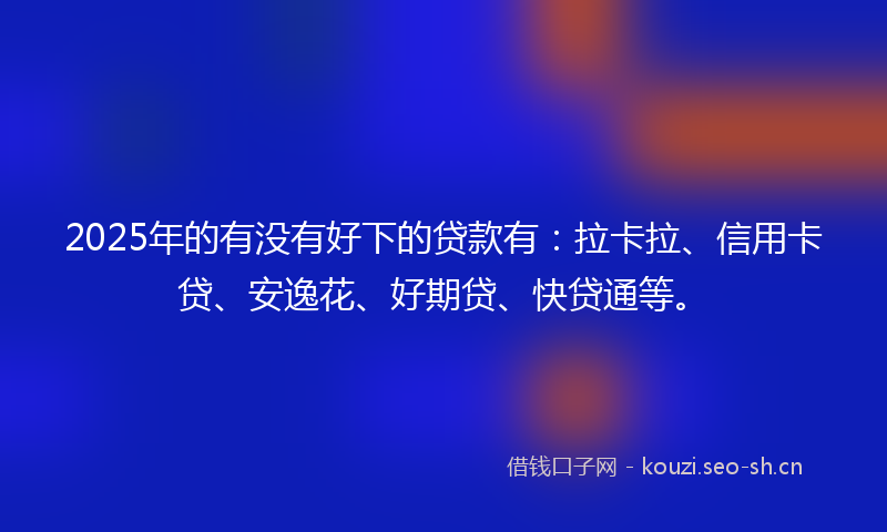 2025年的有没有好下的贷款有：拉卡拉、信用卡贷、安逸花、好期贷、快贷通等。