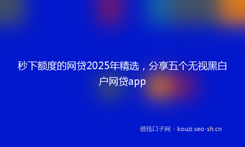 秒下额度的网贷2025年精选，分享五个无视黑白户网贷app