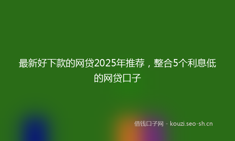 最新好下款的网贷2025年推荐，整合5个利息低的网贷口子