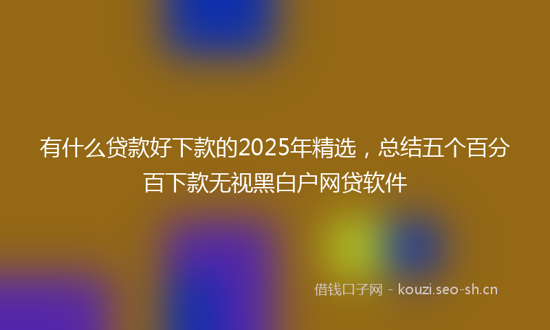 有什么贷款好下款的2025年精选，总结五个百分百下款无视黑白户网贷软件