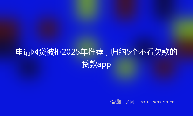 申请网贷被拒2025年推荐，归纳5个不看欠款的贷款app