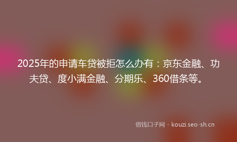 2025年的申请车贷被拒怎么办有：京东金融、功夫贷、度小满金融、分期乐、360借条等。