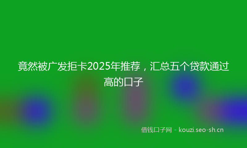 竟然被广发拒卡2025年推荐，汇总五个贷款通过高的口子