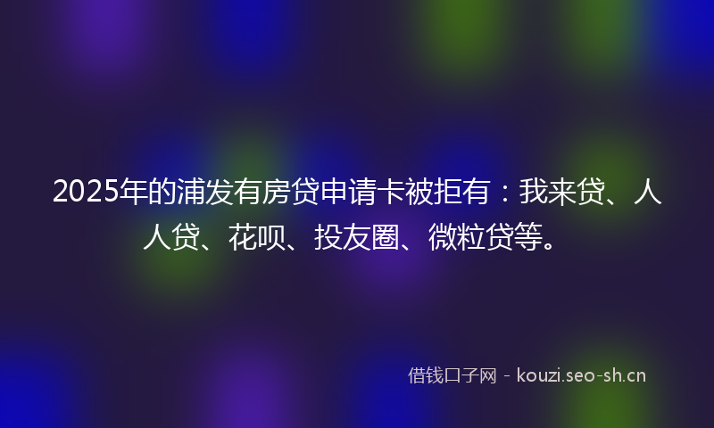 2025年的浦发有房贷申请卡被拒有：我来贷、人人贷、花呗、投友圈、微粒贷等。