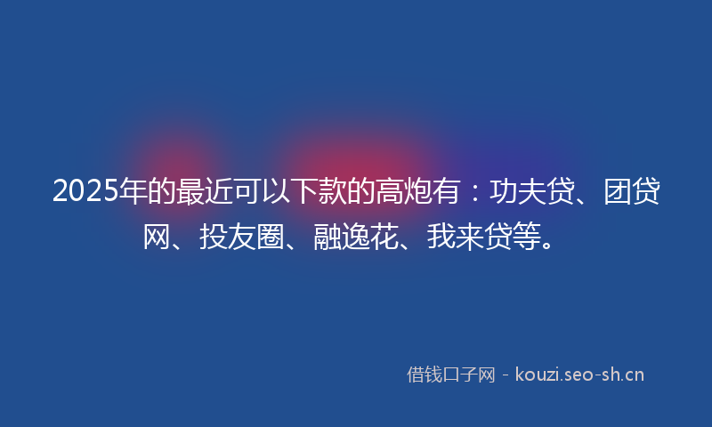2025年的最近可以下款的高炮有：功夫贷、团贷网、投友圈、融逸花、我来贷等。