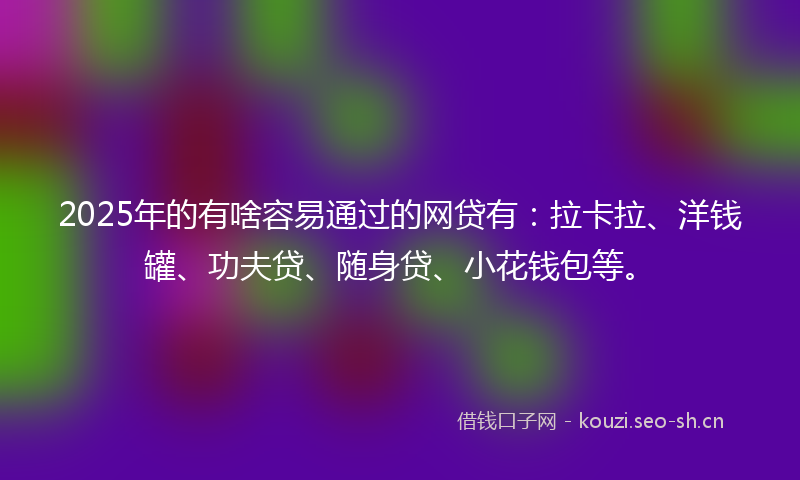 2025年的有啥容易通过的网贷有：拉卡拉、洋钱罐、功夫贷、随身贷、小花钱包等。