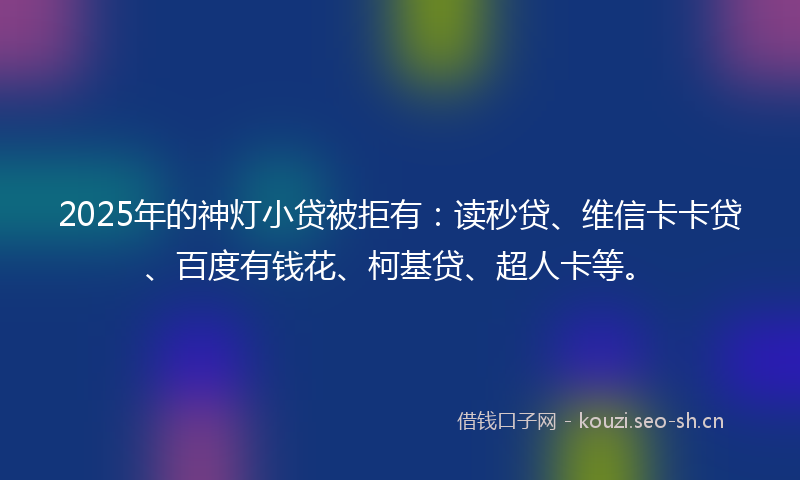 2025年的神灯小贷被拒有：读秒贷、维信卡卡贷、百度有钱花、柯基贷、超人卡等。