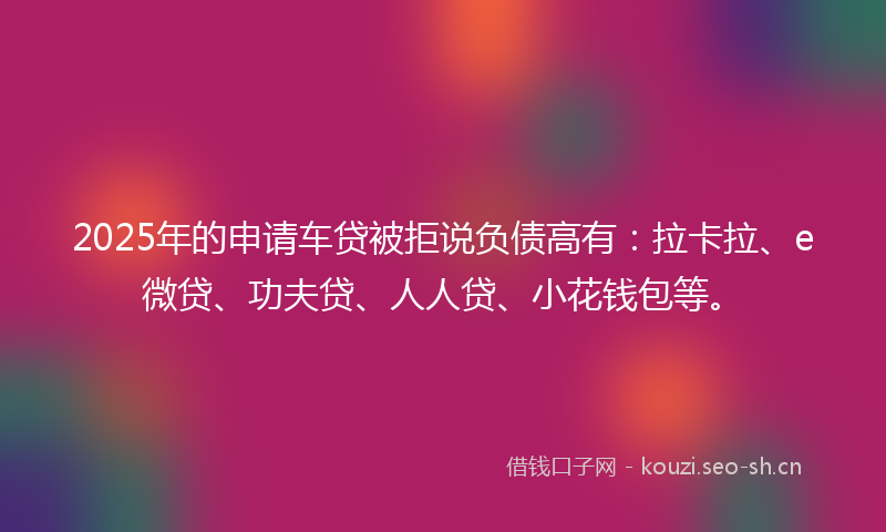 2025年的申请车贷被拒说负债高有：拉卡拉、e微贷、功夫贷、人人贷、小花钱包等。