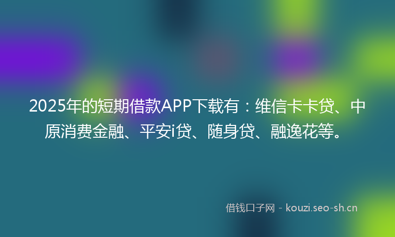 2025年的短期借款APP下载有：维信卡卡贷、中原消费金融、平安i贷、随身贷、融逸花等。