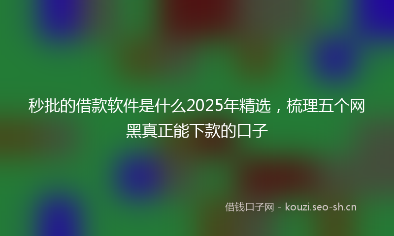 秒批的借款软件是什么2025年精选，梳理五个网黑真正能下款的口子