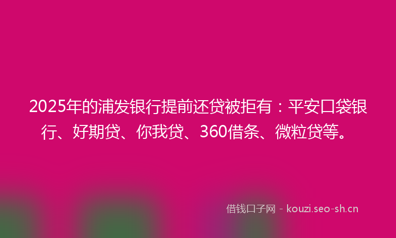 2025年的浦发银行提前还贷被拒有：平安口袋银行、好期贷、你我贷、360借条、微粒贷等。