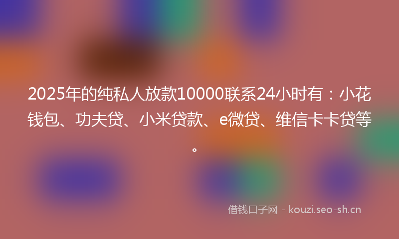 2025年的纯私人放款10000联系24小时有：小花钱包、功夫贷、小米贷款、e微贷、维信卡卡贷等。