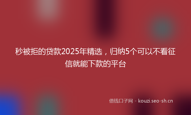 秒被拒的贷款2025年精选，归纳5个可以不看征信就能下款的平台