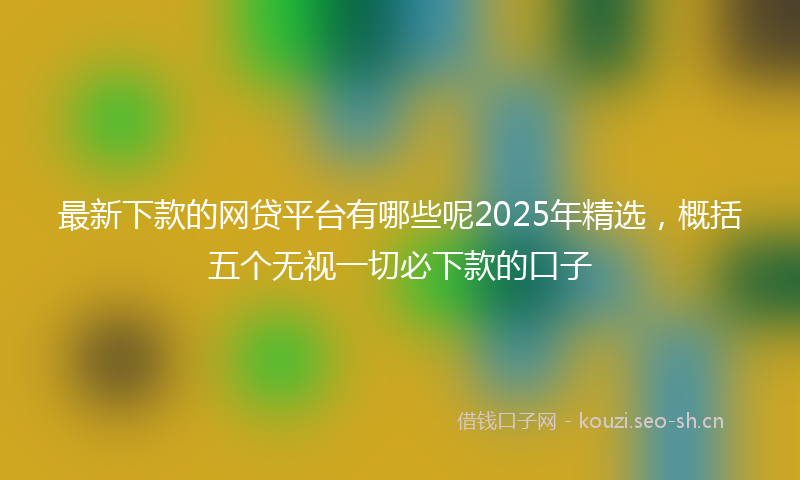 最新下款的网贷平台有哪些呢2025年精选，概括五个无视一切必下款的口子