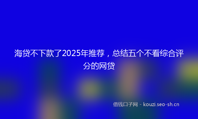 海贷不下款了2025年推荐，总结五个不看综合评分的网贷