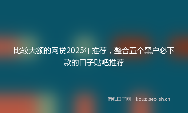 比较大额的网贷2025年推荐，整合五个黑户必下款的口子贴吧推荐