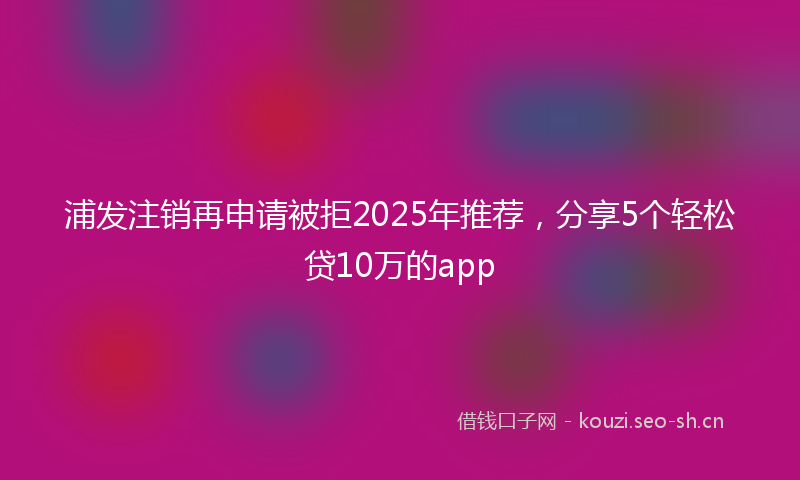 浦发注销再申请被拒2025年推荐，分享5个轻松贷10万的app
