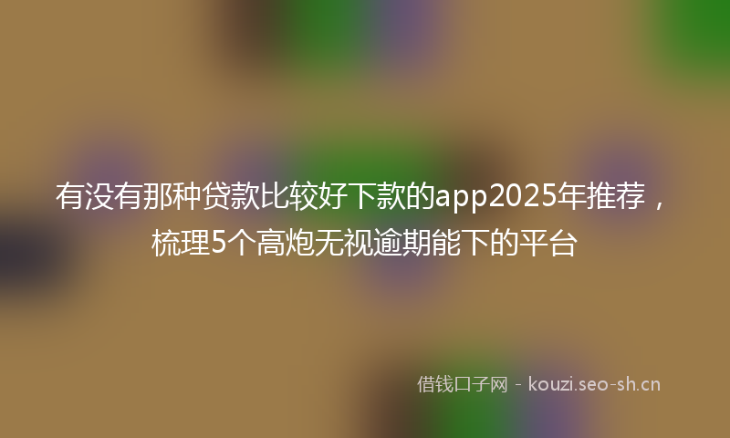 有没有那种贷款比较好下款的app2025年推荐，梳理5个高炮无视逾期能下的平台