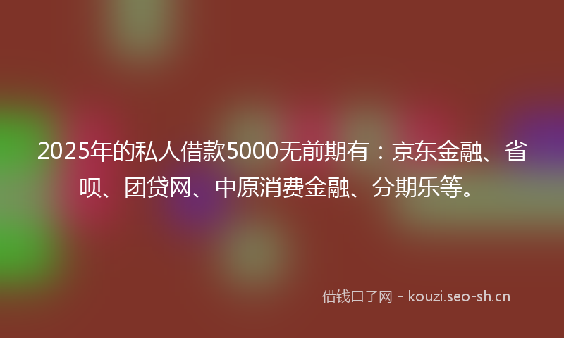 2025年的私人借款5000无前期有：京东金融、省呗、团贷网、中原消费金融、分期乐等。