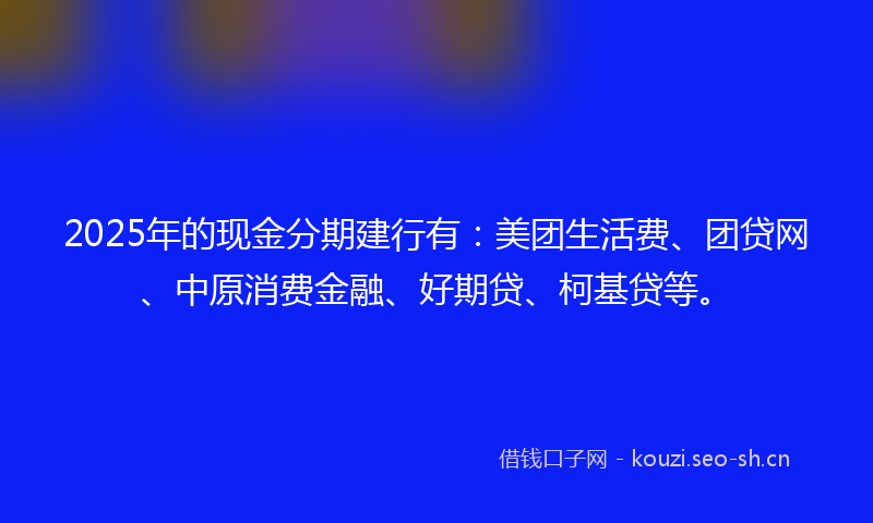 2025年的现金分期建行有：美团生活费、团贷网、中原消费金融、好期贷、柯基贷等。