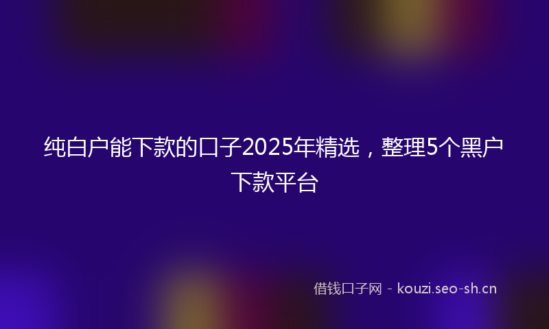 纯白户能下款的口子2025年精选，整理5个黑户下款平台