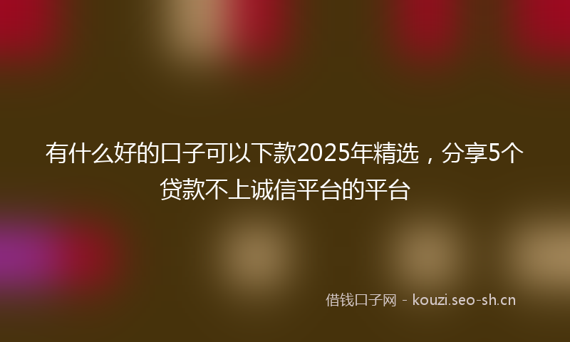 有什么好的口子可以下款2025年精选，分享5个贷款不上诚信平台的平台