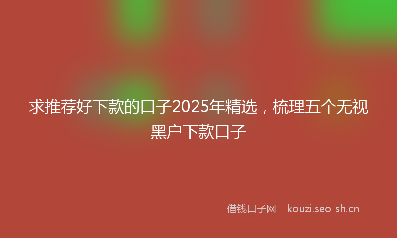 求推荐好下款的口子2025年精选，梳理五个无视黑户下款口子