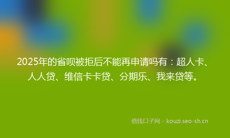 2025年的省呗被拒后不能再申请吗有：超人卡、人人贷、维信卡卡贷、分期乐、我来贷等。