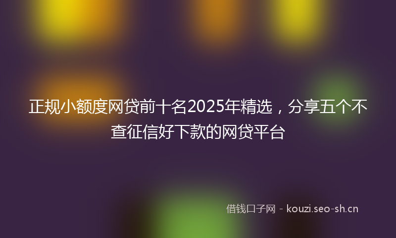 正规小额度网贷前十名2025年精选,分享五个不查征信好下款的网贷平台