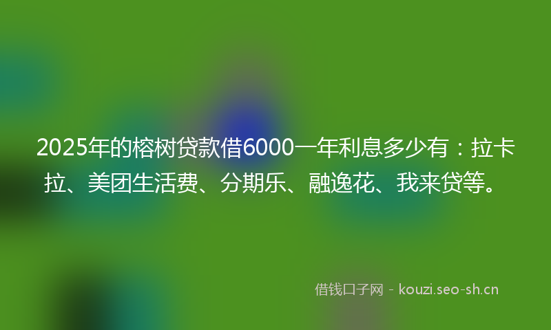 2025年的榕树贷款借6000一年利息多少有：拉卡拉、美团生活费、分期乐、融逸花、我来贷等。