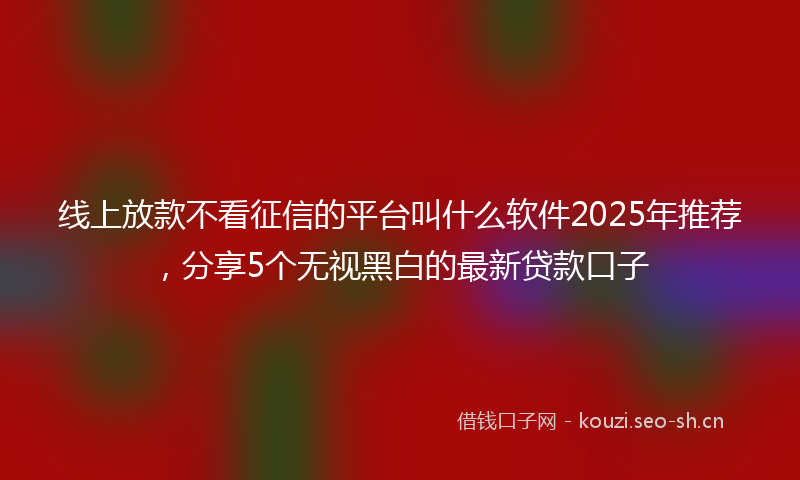 线上放款不看征信的平台叫什么软件2025年推荐，分享5个无视黑白的最新贷款口子