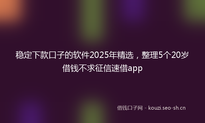 稳定下款口子的软件2025年精选,整理5个20岁借钱不求征信速借app