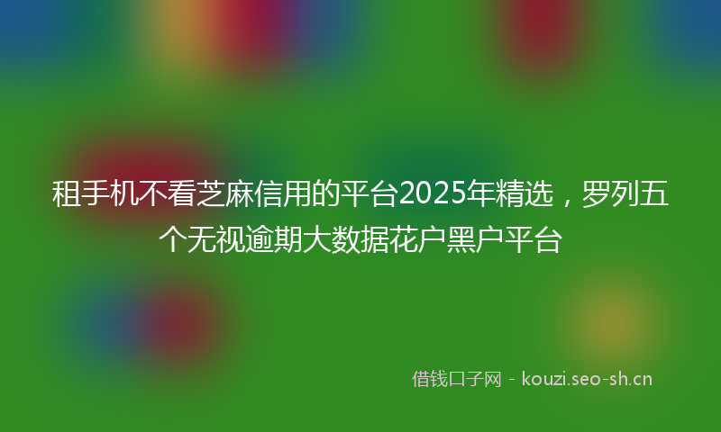 租手机不看芝麻信用的平台2025年精选，罗列五个无视逾期大数据花户黑户平台