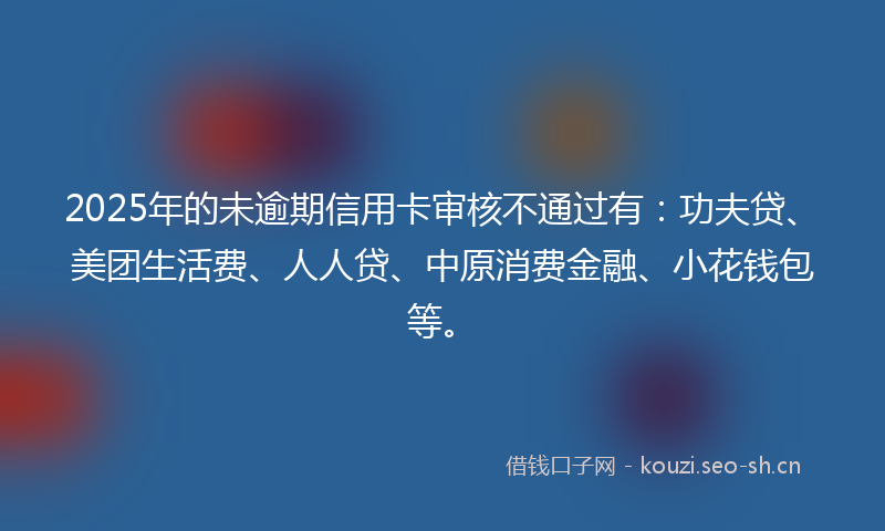2025年的未逾期信用卡审核不通过有：功夫贷、美团生活费、人人贷、中原消费金融、小花钱包等。