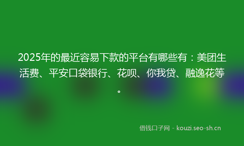 2025年的最近容易下款的平台有哪些有：美团生活费、平安口袋银行、花呗、你我贷、融逸花等。